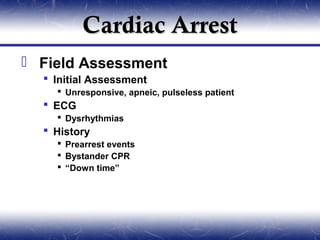 Cardiac Arrest
 Field Assessment
   Initial Assessment
     Unresponsive, apneic, pulseless patient
   ECG
     Dysrhythmias
   History
     Prearrest events
     Bystander CPR
     “Down time”
 