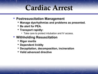Cardiac Arrest
 Postresuscitation Management
   Manage dysrhythmias and problems as presented.
   Be alert for PEA.
   Transport rapidly:
      • Take care to protect intubation and IV access.
 Withholding Resuscitation
     Rigor mortis
     Dependent lividity
     Decapitation, decomposition, incineration
     Valid advanced directive
 