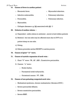 In Capsule Series Revision
68. Causes of fever in cardiac patient :
o Rheumatic fever.
o Infective endocarditis.
o Pericarditis.
o Myocarditis.
o Myocardial infarction.
o Pulmonary infarction.
o Pulmonary infection.
o Collagen diseases e.g. RA associated with AR 
69. Criteria of cardiac edema :
a) Dependent : ankle edema in ambulant , sacral in bed ridden patients
b) Bilateral : but one side may be affected more due to DVT or in
patient sleep on one side.
c) Pitting.
d) Edema precedes ascites EXCEPT in ascites precox.
70. Causes of giant “ A “ wave.
71. Causes of systolic expansion of neck vein :
I. Giant “V” wave : TR , AF , ASD , Constrictive pericarditis.
II. Cannon “a” wave :
o Nodal rhythm.
o Paroxysmal nodal tachycardia.
o Occasional cannon : VT , CHB.
72. Causes of non pulsating congested neck vein :
o Mediastinal syndrome, chronic mediastinitis ( fibrosis of SVC )
o Severe pericardial effusion.
o Severe constrictive pericarditis.
o Severe RSHF.
 