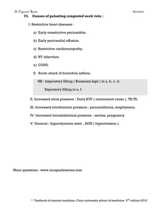 In Capsule Series Revision
73. Causes of pulsating congested neck vein :
I. Restrictive heart diseases :
a) Early constrictive pericarditis.
b) Early pericardial effusion.
c) Restrictive cardiomyopathy.
d) RV infarction.
e) COPD.
f) Acute attack of bronchial asthma.
NB : Inspiratory filling ( Kausmaul sign ) in a, b, c, d.
Expiratory filling in e, f.
II. Increased atrial pressure : Early RVF ( commonest cause ), TR,TS.
III. Increased intrathoracic pressure : pneumothorax, emphysema.
IV. Increased intraabdominal pressure : ascites, pregnancy
V. General : hyperdynamic state , AGN ( hypertension ).
More questions : www.incapsuleseries.com
* Textbook of internal medicine, Cairo university school of medicine. 2nd
edition 2010
 