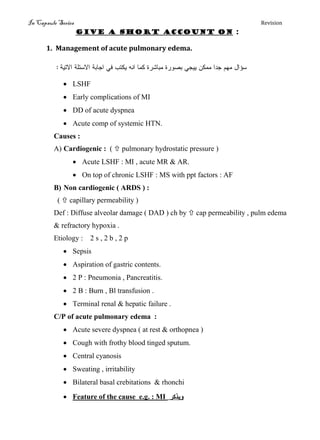 In Capsule Series Revision
Give a short account on :
1. Management of acute pulmonary edema.
‫االتيج‬ ‫االسئلج‬ ‫اجبتج‬ ‫في‬ ‫يكتة‬ ‫اوه‬ ‫كنب‬ ‫نتبشرث‬ ‫تصورث‬ ‫ييجي‬ ‫ننكه‬ ‫جدا‬ ‫نهم‬ ‫سؤال‬:
 LSHF
 Early complications of MI
 DD of acute dyspnea
 Acute comp of systemic HTN.
Causes :
A) Cardiogenic : (  pulmonary hydrostatic pressure )
 Acute LSHF : MI , acute MR & AR.
 On top of chronic LSHF : MS with ppt factors : AF
B) Non cardiogenic ( ARDS ) :
(  capillary permeability )
Def : Diffuse alveolar damage ( DAD ) ch by  cap permeability , pulm edema
& refractory hypoxia .
Etiology : 2 s , 2 b , 2 p
 Sepsis
 Aspiration of gastric contents.
 2 P : Pneumonia , Pancreatitis.
 2 B : Burn , Bl transfusion .
 Terminal renal & hepatic failure .
C/P of acute pulmonary edema :
 Acute severe dyspnea ( at rest & orthopnea )
 Cough with frothy blood tinged sputum.
 Central cyanosis
 Sweating , irritability
 Bilateral basal crebitations & rhonchi
 Feature of the cause e.g. : MI ‫ويذكر‬
 