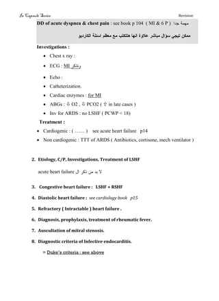 In Capsule Series Revision
DD of acute dyspnea & chest pain : see book p 104 ( MI & 6 P ) ‫جدا‬ ‫نهنج‬
‫الكبرديو‬ ‫اسئمج‬ ‫هعظن‬ ‫هع‬ ‫هتتكتة‬ ‫اىهب‬ ‫عالوث‬ ‫هتبشر‬ ‫سؤال‬ ‫تيجي‬ ‫ههكو‬
Investigations :
 Chest x ray :
 ECG : MI ‫وتذكر‬
 Echo :
 Catheterization.
 Cardiac enzymes : for MI
 ABGs :  O2 ,  PCO2 (  in late cases )
 Inv for ARDS : no LSHF ( PCWP < 18)
Treatment :
 Cardiogenic : ( …… ) see acute heart failure p14
 Non cardiogenic : TTT of ARDS ( Antibiotics, cortisone, mech ventilator )
2. Etiology, C/P, Investigations, Treatment of LSHF
acute heart failure ‫ال‬ ‫ذكر‬ ‫نه‬ ‫تد‬ ‫ال‬
3. Congestive heart failure : LSHF + RSHF
4. Diastolic heart failure : see cardiology book p15
5. Refractory ( Intractable ) heart failure .
6. Diagnosis, prophylaxis, treatment of rheumatic fever.
7. Auscultation of mitral stenosis.
8. Diagnostic criteria of Infective endocarditis.
= Duke’s criteria : see above
 
