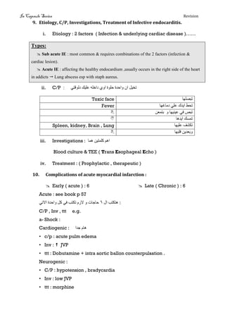 In Capsule Series Revision
9. Etiology, C/P, Investigations, Treatment of Infective endocarditis.
i. Etiology : 2 factors ( Infection & underlying cardiac disease )……
Types:
 Sub acute IE : most common & requires combinations of the 2 factors (infection &
cardiac lesion).
 Acute IE : affecting the healthy endocardium ,usually occurs in the right side of the heart
in addicts  Lung abscess esp with staph aureus.
ii. C/P ‫دنىقتي‬ ‫عهيك‬ ‫داخهه‬ ‫اوي‬ ‫حهىة‬ ‫واحذة‬ ٌ‫ا‬ ‫تخيم‬:
Toxic face ‫تبصهها‬
Fever ‫دياغها‬ ‫عهي‬ ‫ايذك‬ ‫تحط‬
 ‫عينيها‬ ‫في‬ ‫تبص‬‫و‬ٍ‫بتًع‬
 ‫ايذها‬ ‫تًسك‬
Spleen, kidney, Brain , Lung ‫عهيها‬ ‫تكشف‬
 ‫قهبها‬ ٍ‫وبعذي‬
iii. Investigations : ‫هًا‬ ٍ‫كهًتي‬ ‫اهى‬
Blood culture & TEE ( Trans Esophageal Echo )
iv. Treatment : ( Prophylactic , therapeutic )
10. Complications of acute myocardial infarction :
 Early ( acute ) : 6  Late ( Chronic ) : 6
Acute : see book p 57
‫ال‬ ‫هتكتب‬6‫االتي‬ ‫واحذة‬ ‫كم‬ ‫في‬ ‫تكتب‬ ‫الزو‬ ‫و‬ ‫حاجات‬ :
C/P , Inv , ttt e.g.
a- Shock :
Cardiogenic : ‫جذا‬ ‫هاو‬
• c/p : acute pulm edema
• Inv :  JVP
• ttt : Dobutamine + intra aortic ballon counterpulsation .
Neurogenic :
• C/P : hypotension , bradycardia
• Inv : low JVP
• ttt : morphine
 