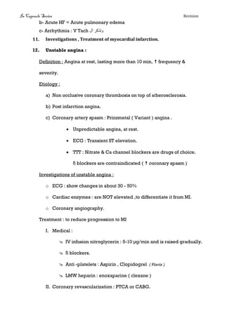 In Capsule Series Revision
b- Acute HF = Acute pulmonary edema
c- Arrhythmia : V Tach ‫ال‬ ‫وتذكر‬
11. Investigations , Treatment of myocardial infarction.
12. Unstable angina :
Definition : Angina at rest, lasting more than 10 min,  frequency &
severity.
Etiology :
a) Non occlusive coronary thrombosis on top of atherosclerosis.
b) Post infarction angina.
c) Coronary artery spasm : Prinzmetal ( Variant ) angina .
 Unpredictable angina, at rest.
 ECG : Transient ST elevation.
 TTT : Nitrate & Ca channel blockers are drugs of choice.
ß blockers are contraindicated (  coronary spasm )
Investigations of unstable angina :
o ECG : show changes in about 30 - 50%
o Cardiac enzymes : are NOT elevated ,to differentiate it from MI.
o Coronary angiography.
Treatment : to reduce progression to MI
I. Medical :
 IV infusion nitroglycerin : 5-10 μg/min and is raised gradually.
 ß blockers.
 Anti -platelets : Aspirin , Clopidogrel ( Plavix )
 LMW heparin : enoxaparine ( clexane )
II. Coronary revascularization : PTCA or CABG.
 