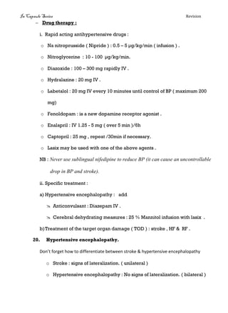 In Capsule Series Revision
 Drug therapy :
i. Rapid acting antihypertensive drugs :
o Na nitroprusside ( Nipride ) : 0.5 – 5 μg/kg/min ( infusion ) .
o Nitroglycerine : 10 - 100 μg/kg/min.
o Diazoxide : 100 – 300 mg rapidly IV .
o Hydralazine : 20 mg IV .
o Labetalol : 20 mg IV every 10 minutes until control of BP ( maximum 200
mg)
o Fenoldopam : is a new dopamine receptor agonist .
o Enalapril : IV 1.25 - 5 mg ( over 5 min )/6h
o Captopril : 25 mg , repeat /30min if necessary.
o Lasix may be used with one of the above agents .
NB : Never use sublingual nifedipine to reduce BP (it can cause an uncontrollable
drop in BP and stroke).
ii. Specific treatment :
a) Hypertensive encephalopathy : add
 Anticonvulsant : Diazepam IV .
 Cerebral dehydrating measures : 25 % Mannitol infusion with lasix .
b)Treatment of the target organ damage ( TOD ) : stroke , HF & RF .
20. Hypertensive encephalopathy.
Don’t forget how to differentiate between stroke & hypertensive encephalopathy
o Stroke : signs of lateralization. ( unilateral )
o Hypertensive encephalopathy : No signs of lateralization. ( bilateral )
 