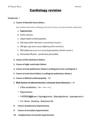 In Capsule Series Revision
Cardiology revision
Enumerate :
1. Causes of diastolic heart failure :
Any condition that leads to stiffening of the left ventricle can lead to diastolic dysfunction
a. Hypertension .
b. Aortic stenosis.
c. Hypertrophic cardiomyopathy.
d. Old myocardial infarction ( scarred heart muscle )
e. Old age ( age alone causes stiffening of the ventricles )
f. DM (stiffening occurs as a result of glycosylation of heart muscle ).
g. Pericardial effusion , constrictive pericarditis.
2. Causes of left sided heart failure.
3. Causes of right ventricular failure.
4. Causes of acute pulmonary edema ( cardiogenic & non-cardiogenic )
5. Causes of acute heart failure ( cardiogenic pulmonary edema )
6. Causes of dilated cardiomyopathy. 5 I
7. Risk factors of atherosclerosis ( coronary heart diseases ) : 10
 3 Non modifiable ( ‫سنه‬,‫جنسه‬,‫عيهته‬ )
 Hypertension
 3 HYPER GLUcose ( hyperglycemia , Hyperlipidemia , hyperurcemia )
 3 S : Stress , Smoking , Sedentary life.
8. Causes of pulmonary hypertension.
9. Causes of secondary hypertension.
10. Complications of systemic hypertension.
 