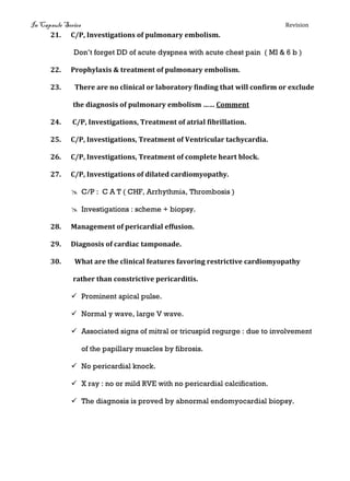 In Capsule Series Revision
21. C/P, Investigations of pulmonary embolism.
Don’t forget DD of acute dyspnea with acute chest pain ( MI & 6 b )
22. Prophylaxis & treatment of pulmonary embolism.
23. There are no clinical or laboratory finding that will confirm or exclude
the diagnosis of pulmonary embolism …… Comment
24. C/P, Investigations, Treatment of atrial fibrillation.
25. C/P, Investigations, Treatment of Ventricular tachycardia.
26. C/P, Investigations, Treatment of complete heart block.
27. C/P, Investigations of dilated cardiomyopathy.
 C/P : C A T ( CHF, Arrhythmia, Thrombosis )
 Investigations : scheme + biopsy.
28. Management of pericardial effusion.
29. Diagnosis of cardiac tamponade.
30. What are the clinical features favoring restrictive cardiomyopathy
rather than constrictive pericarditis.
 Prominent apical pulse.
 Normal y wave, large V wave.
 Associated signs of mitral or tricuspid regurge : due to involvement
of the papillary muscles by fibrosis.
 No pericardial knock.
 X ray : no or mild RVE with no pericardial calcification.
 The diagnosis is proved by abnormal endomyocardial biopsy.
 