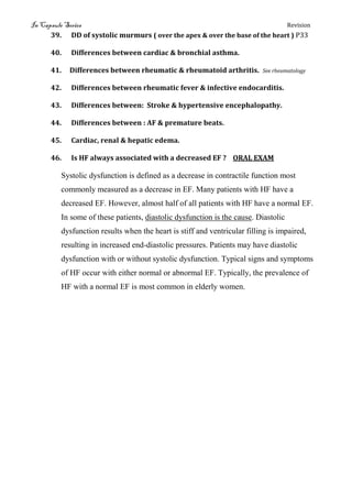 In Capsule Series Revision
39. DD of systolic murmurs ( over the apex & over the base of the heart ) P33
40. Differences between cardiac & bronchial asthma.
41. Differences between rheumatic & rheumatoid arthritis. See rheumatology
42. Differences between rheumatic fever & infective endocarditis.
43. Differences between: Stroke & hypertensive encephalopathy.
44. Differences between : AF & premature beats.
45. Cardiac, renal & hepatic edema.
46. Is HF always associated with a decreased EF ? ORAL EXAM
Systolic dysfunction is defined as a decrease in contractile function most
commonly measured as a decrease in EF. Many patients with HF have a
decreased EF. However, almost half of all patients with HF have a normal EF.
In some of these patients, diastolic dysfunction is the cause. Diastolic
dysfunction results when the heart is stiff and ventricular filling is impaired,
resulting in increased end-diastolic pressures. Patients may have diastolic
dysfunction with or without systolic dysfunction. Typical signs and symptoms
of HF occur with either normal or abnormal EF. Typically, the prevalence of
HF with a normal EF is most common in elderly women.
 