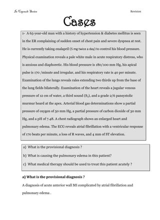 In Capsule Series Revision
Cases
1- A 65-year-old man with a history of hypertension & diabetes mellitus is seen
in the ER complaining of sudden onset of chest pain and severe dyspnea at rest.
He is currently taking enalapril (5 mg twice a day) to control his blood pressure.
Physical examination reveals a pale white male in acute respiratory distress, who
is anxious and diaphoretic. His blood pressure is 180/100 mm Hg, his apical
pulse is 170 /minute and irregular, and his respiratory rate is 40 per minute.
Examination of the lungs reveals rales extending two thirds up from the base of
the lung fields bilaterally. Examination of the heart reveals a jugular venous
pressure of 12 cm of water, a third sound (S3), and a grade 2/6 pansystolic
murmur heard at the apex. Arterial blood gas determinations show a partial
pressure of oxygen of 50 mm Hg, a partial pressure of carbon dioxide of 30 mm
Hg, and a pH of 7.48. A chest radiograph shows an enlarged heart and
pulmonary edema. The ECG reveals atrial fibrillation with a ventricular response
of 170 beats per minute, a loss of R waves, and 4 mm of ST elevation.
a) What is the provisional diagnosis ?
b) What is causing the pulmonary edema in this patient?
c) What medical therapy should be used to treat this patient acutely ?
a) What is the provisional diagnosis ?
A diagnosis of acute anterior wall MI complicated by atrial fibrillation and
pulmonary edema .
 