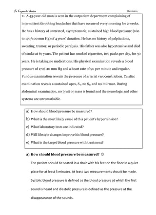 In Capsule Series Revision
2- A 45-year-old man is seen in the outpatient department complaining of
intermittent throbbing headaches that have occurred every morning for 2 weeks.
He has a history of untreated, asymptomatic, sustained high blood pressure (160
to 170/100 mm Hg) of 4 years' duration. He has no history of palpitations,
sweating, tremor, or periodic paralysis. His father was also hypertensive and died
of stroke at 67 years. The patient has smoked cigarettes, two packs per day, for 30
years. He is taking no medications. His physical examination reveals a blood
pressure of 170/110 mm Hg and a heart rate of 90 per minute and regular.
Fundus examination reveals the presence of arterial vasoconstriction. Cardiac
examination reveals a sustained apex, S4, no S3, and no murmur. During
abdominal examination, no bruit or mass is found and the neurologic and other
systems are unremarkable.
a) How should blood pressure be measured?
b) What is the most likely cause of this patient's hypertension?
c) What laboratory tests are indicated?
d) Will lifestyle changes improve his blood pressure?
e) What is the target blood pressure with treatment?
a) How should blood pressure be measured? 
The patient should be seated in a chair with his feet on the floor in a quiet
place for at least 5 minutes. At least two measurements should be made.
Systolic blood pressure is defined as the blood pressure at which the first
sound is heard and diastolic pressure is defined as the pressure at the
disappearance of the sounds.
 