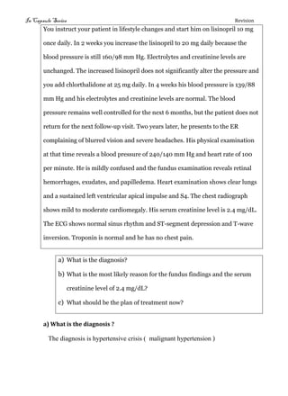 In Capsule Series Revision
You instruct your patient in lifestyle changes and start him on lisinopril 10 mg
once daily. In 2 weeks you increase the lisinopril to 20 mg daily because the
blood pressure is still 160/98 mm Hg. Electrolytes and creatinine levels are
unchanged. The increased lisinopril does not significantly alter the pressure and
you add chlorthalidone at 25 mg daily. In 4 weeks his blood pressure is 139/88
mm Hg and his electrolytes and creatinine levels are normal. The blood
pressure remains well controlled for the next 6 months, but the patient does not
return for the next follow-up visit. Two years later, he presents to the ER
complaining of blurred vision and severe headaches. His physical examination
at that time reveals a blood pressure of 240/140 mm Hg and heart rate of 100
per minute. He is mildly confused and the fundus examination reveals retinal
hemorrhages, exudates, and papilledema. Heart examination shows clear lungs
and a sustained left ventricular apical impulse and S4. The chest radiograph
shows mild to moderate cardiomegaly. His serum creatinine level is 2.4 mg/dL.
The ECG shows normal sinus rhythm and ST-segment depression and T-wave
inversion. Troponin is normal and he has no chest pain.
a) What is the diagnosis?
b) What is the most likely reason for the fundus findings and the serum
creatinine level of 2.4 mg/dL?
c) What should be the plan of treatment now?
a) What is the diagnosis ?
The diagnosis is hypertensive crisis ( malignant hypertension )
 