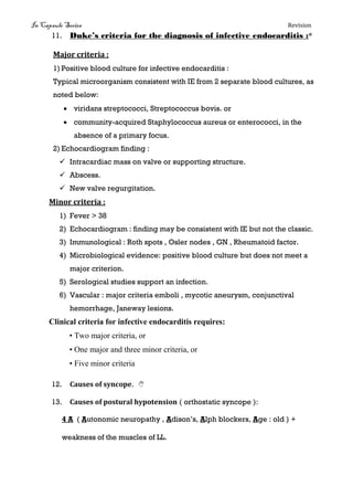 In Capsule Series Revision
11. Duke’s criteria for the diagnosis of infective endocarditis :*
Major criteria :
1) Positive blood culture for infective endocarditis :
Typical microorganism consistent with IE from 2 separate blood cultures, as
noted below:
 viridans streptococci, Streptococcus bovis. or
 community-acquired Staphylococcus aureus or enterococci, in the
absence of a primary focus.
2) Echocardiogram finding :
 Intracardiac mass on valve or supporting structure.
 Abscess.
 New valve regurgitation.
Minor criteria :
1) Fever > 38
2) Echocardiogram : finding may be consistent with IE but not the classic.
3) Immunological : Roth spots , Osler nodes , GN , Rheumatoid factor.
4) Microbiological evidence: positive blood culture but does not meet a
major criterion.
5) Serological studies support an infection.
6) Vascular : major criteria emboli , mycotic aneurysm, conjunctival
hemorrhage, Janeway lesions.
Clinical criteria for infective endocarditis requires:
• Two major criteria, or
• One major and three minor criteria, or
• Five minor criteria
12. Causes of syncope. 
13. Causes of postural hypotension ( orthostatic syncope ):
4 A ( Autonomic neuropathy , Adison’s, Alph blockers, Age : old ) +
weakness of the muscles of LL.
 
