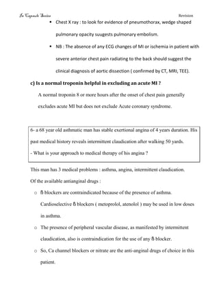 In Capsule Series Revision
 Chest X ray : to look for evidence of pneumothorax, wedge shaped
pulmonary opacity suugests pulmonary embolism.
 NB : The absence of any ECG changes of MI or ischemia in patient with
severe anterior chest pain radiating to the back should suggest the
clinical diagnosis of aortic dissection ( confirmed by CT, MRI, TEE).
c) Is a normal troponin helpful in excluding an acute MI ?
A normal troponin 8 or more hours after the onset of chest pain generally
excludes acute MI but does not exclude Acute coronary syndrome.
6- a 68 year old asthmatic man has stable exertional angina of 4 years duration. His
past medical history reveals intermittent claudication after walking 50 yards.
- What is your approach to medical therapy of his angina ?
This man has 3 medical problems : asthma, angina, intermittent claudication.
Of the available antianginal drugs :
o ß blockers are contraindicated because of the presence of asthma.
Cardioselective ß blockers ( metoprolol, atenolol ) may be used in low doses
in asthma.
o The presence of peripheral vascular disease, as manifested by intermittent
claudication, also is contraindication for the use of any ß blocker.
o So, Ca channel blockers or nitrate are the anti-anginal drugs of choice in this
patient.
 