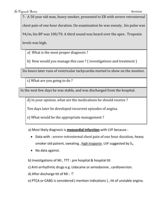 In Capsule Series Revision
7- A 50 year old man, heavy smoker, presented to ER with severe retrosternal
chest pain of one hour duration. On examination he was sweaty , his pulse was
94/m, his BP was 100/70. A third sound was heard over the apex . Troponin
levels was high.
a) What is the most proper diagnosis ?
b) How would you manage this case ? ( investigations and treatment )
Six hours later runs of ventricular tachycardia started to show on the monitor.
c) What are you going to do ?
In the next few days he was stable, and was discharged from the hospital.
d) In your opinion, what are the medications he should receive ?
Ten days later he developed recurrent episodes of angina.
e) What would be the appropriate management ?
a) Most likely diagnosis is myocardial infarction with LVF because :
 Data with : severe retrosternal chest pain of one hour duration, heavy
smoker old patient, sweating , high troponin. LVF suggested by S3.
 No data against.
b) Investigations of MI , TTT : pre hospital & hospital ttt
c) Anti-arrhythmic drugs e.g. Lidocaine or amiodarone , cardioversion.
d) After discharge ttt of MI : 
e) PTCA or CABG is considered ( mention indications ) , ttt of unstable angina.
 
