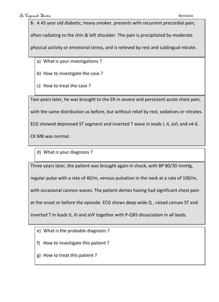 In Capsule Series Revision
8- A 45 year old diabetic, heavy smoker, presents with recurrent precordial pain,
often radiating to the chin & left shoulder. The pain is precipitated by moderate
physical activity or emotional stress, and is relieved by rest and sublingual nitrate.
a) What is your investigations ?
b) How to investigate the case ?
c) How to treat the case ?
Two years later, he was brought to the ER in severe and persistent acute chest pain,
with the same distribution as before, but without relief by rest, sedatives or nitrates.
ECG showed depressed ST segment and inverted T wave in leads I, II, aVL and v4-6.
CK MB was normal.
d) What is your diagnosis ?
Three years later, the patient was brought again in shock, with BP 80/30 mmHg,
regular pulse with a rate of 40/m, venous pulsation in the neck at a rate of 100/m,
with occasional cannon waves. The patient denies having had significant chest pain
at the onset or before the episode. ECG shows deep wide Q , raised convex ST and
inverted T in leads II, III and aVF together with P-QRS dissociation in all leads.
e) What is the probable diagnosis ?
f) How to investigate this patient ?
g) How to treat this patient ?
 
