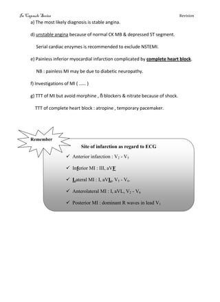 In Capsule Series Revision
a) The most likely diagnosis is stable angina.
d) unstable angina because of normal CK MB & depressed ST segment.
Serial cardiac enzymes is recommended to exclude NSTEMI.
e) Painless inferior myocardial infarction complicated by complete heart block.
NB : painless MI may be due to diabetic neuropathy.
f) Investigations of MI ( …… )
g) TTT of MI but avoid morphine , ß blockers & nitrate because of shock.
TTT of complete heart block : atropine , temporary pacemaker.
Site of infarction as regard to ECG
 Anterior infarction : V2 - V5
 Inferior MI : III, aVF
 Lateral MI : I, aVL, V5 - V6.
 Anterolateral MI : I, aVL, V2 - V6
 Posterior MI : dominant R waves in lead V1
Remember
 