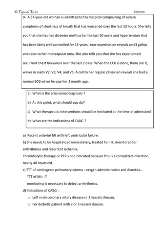 In Capsule Series Revision
9- A 67-year-old woman is admitted to the hospital complaining of severe
symptoms of shortness of breath that has worsened over the last 12 hours. She tells
you that she has had diabetes mellitus for the last 20 years and hypertension that
has been fairly well controlled for 15 years. Your examination reveals an S3 gallop
and rales to her midscapular area. She also tells you that she has experienced
recurrent chest heaviness over the last 2 days. When the ECG is done, there are Q
waves in leads V2, V3, V4, and V5. A call to her regular physician reveals she had a
normal ECG when he saw her 1 month ago.
a) What is the provisional diagnosis ?
b) At this point, what should you do?
c) What therapeutic interventions should be instituted at the time of admission?
d) What are the indications of CABG ?
a) Recent anterior MI with left ventricular failure.
b) She needs to be hospitalized immediately, treated for HF, monitored for
arrhythmias and recurrent ischemia.
Thrombolytic therapy or PCI is not indicated because this is a completed infarction,
nearly 48 hours old.
c) TTT of cardiogenic pulmonary edema : oxygen administration and diuretics…
TTT of MI : 
monitoring is necessary to detect arrhythmias.
d) Indications of CABG :
o Left main coronary artery disease or 3 vessels disease.
o For diabetic patient with 2 or 3 vessels disease.
 