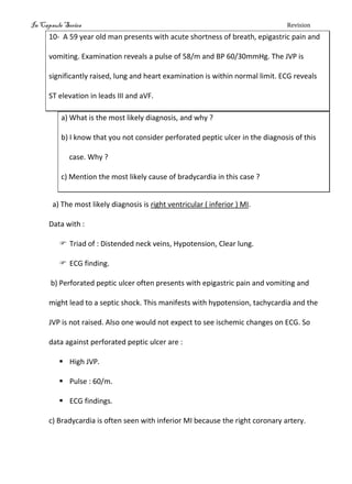 In Capsule Series Revision
10- A 59 year old man presents with acute shortness of breath, epigastric pain and
vomiting. Examination reveals a pulse of 58/m and BP 60/30mmHg. The JVP is
significantly raised, lung and heart examination is within normal limit. ECG reveals
ST elevation in leads III and aVF.
a) What is the most likely diagnosis, and why ?
b) I know that you not consider perforated peptic ulcer in the diagnosis of this
case. Why ?
c) Mention the most likely cause of bradycardia in this case ?
a) The most likely diagnosis is right ventricular ( inferior ) MI.
Data with :
 Triad of : Distended neck veins, Hypotension, Clear lung.
 ECG finding.
b) Perforated peptic ulcer often presents with epigastric pain and vomiting and
might lead to a septic shock. This manifests with hypotension, tachycardia and the
JVP is not raised. Also one would not expect to see ischemic changes on ECG. So
data against perforated peptic ulcer are :
 High JVP.
 Pulse : 60/m.
 ECG findings.
c) Bradycardia is often seen with inferior MI because the right coronary artery.
 