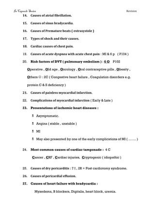 In Capsule Series Revision
14. Causes of atrial fibrillation.
15. Causes of sinus bradycardia.
16. Causes of Premature beats ( extrasystole )
17. Types of shock and their causes.
18. Cardiac causes of chest pain.
19. Causes of acute dyspnea with acute chest pain : MI & 6 p ( P104 )
20. Risk factors of DVT ( pulmonary embolism ) : 6 O P102
Operative , Old age , Oncology , Oral contraceptive pills , Obesity ,
Others  : 2C ( Congestive heart failure , Coagulation disorders e.g.
protein C & S deficiency )
21. Causes of painless myocardial infarction.
22. Complications of myocardial infarction ( Early & Late )
23. Presentations of ischemic heart diseases :
 Asymptomatic.
 Angina ( stable , unstable )
 MI
 May also presented by one of the early complications of MI ( ……. )
24. Most common causes of cardiac tamponade : 4 C
Cancer , CRF , Cardiac injuries, Cryptogenic ( idiopathic )
25. Causes of dry pericarditis : 7 I , 2R + Post cardiotomy syndrome.
26. Causes of pericardial effusion.
27. Causes of heart failure with bradycardia :
Myxedema, B blockers, Digitalis, heart block, uremia.
 