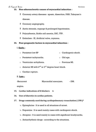 In Capsule Series Revision
33. Non-atherosclerotic causes of myocardial infarction :
 Coronary artery diseases : spasm, dissection, PAN, Takayasu’s
disease.
 Coronary angiography.
 Aortic stenosis, regurge & prolonged hypotension.
 Polycythemia, Sickle cell anemia, DIC, TTP.
 Embolism : IE, Artificial valve, myxoma.
34. Poor prognostic factors in myocardial infarction :
I. Early :
o Persistent low BP
o Persistent tachycardia.
o Ventricular arrhythmia.
o Cardiogenic shock.
o Old age.
o Previous MI.
o Anterior MI with 2nd
or 3rd
degree heart block.
o Cardiac rupture.
II. Late :
-Recurrent
angina.
Myocardial aneurysm. - DM.
35. Cardiac indications of ß blockers 6
36. Uses of diuretics in cardiac patients.
37. Drugs commonly used during cardiopulmonary resuscitation ( CPR )*
 Epinephrine : It is used in all situations of arrest.
 Dopamine : It is used mainly cases with cardiogenic shock.
 Atropine : It is used mainly in cases with significant bradycardia.
 Antiarrhythmic drugs : according to the situations.
 