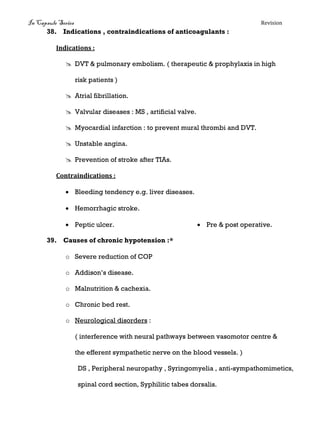 In Capsule Series Revision
38. Indications , contraindications of anticoagulants :
Indications :
 DVT & pulmonary embolism. ( therapeutic & prophylaxis in high
risk patients )
 Atrial fibrillation.
 Valvular diseases : MS , artificial valve.
 Myocardial infarction : to prevent mural thrombi and DVT.
 Unstable angina.
 Prevention of stroke after TIAs.
Contraindications :
 Bleeding tendency e.g. liver diseases.
 Hemorrhagic stroke.
 Pre & post operative. Peptic ulcer.
39. Causes of chronic hypotension :*
o Severe reduction of COP
o Addison’s disease.
o Malnutrition & cachexia.
o Chronic bed rest.
o Neurological disorders :
( interference with neural pathways between vasomotor centre &
the efferent sympathetic nerve on the blood vessels. )
DS , Peripheral neuropathy , Syringomyelia , anti-sympathomimetics,
spinal cord section, Syphilitic tabes dorsalis.
 