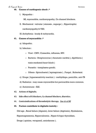 In Capsule Series Revision
40. Causes of cardiogenic shock :*
I. Myopathic :
MI, myocarditis, cardiomyopathy, Ca channel blockers.
II. Mechanical : valvular ( stenosis , regurge ) , Hypertrophic
cardiomyopathy & VSD.
III. Arrhythmia : brady & tachycardia.
41. Causes of myocarditis :*
a) Idiopathic.
b) Infection :
o Viral : CMV, Coxsackie, influenza, HIV.
o Bacteria : Streptococcus ( rheumatic carditis ), diphtheria (
toxin-mediated heart block )
o Parasitic : toxoplasma gondii.
o Others : Spirochaetal ( leptospirosis ) , Fungal , Rickettsial.
c) Drugs ( hypersensitivity reaction ) : methyldopa, penicillin, anti-TB
d) Radiation : may cause myocarditis but pericarditis more common.
e) Autoimmune : SLE.
42. Actions of digitalis.
43. Side effect of ß blockers, Ca channel blockers, diuretics.
44. Contraindications of thrombolytic therapy. See ttt of MI
45. Factors contribute to digitalis toxicity :
Old age , Renal failure (digoxin), Liver failure (digitoxin), Hyokalemia,
Hypomagnesemia, Hypercalcemia , Hyper & hypo thyroidism,
Drugs ( quinine, verapamil, amiodarone ).
 
