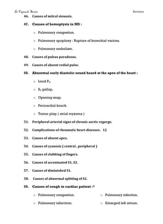 In Capsule Series Revision
46. Causes of mitral stenosis.
47. Causes of hemoptysis in MS :
o Pulmonary congestion.
o Pulmonary apoplexy : Rupture of bronchial varices.
o Pulmonary embolism.
48. Causes of pulsus paradoxus.
49. Causes of absent redial pulse.
50. Abnormal early diastolic sound heard at the apex of the heart :
o Loud P2.
o S3 gallop.
o Opening snap.
o Pericardial knock.
o Tumor plop ( atrial myxoma )
51. Peripheral arterial signs of chronic aortic regurge.
52. Complications of rheumatic heart diseases. 12
53. Causes of absent apex.
54. Causes of cyanosis ( central , peripheral )
55. Causes of clubbing of fingers.
56. Causes of accentuated S1, S2.
57. Causes of diminished S1.
58. Causes of abnormal splitting of S2.
59. Causes of cough in cardiac patient :*
o Pulmonary congestion.
o Pulmonary infarction.
o Pulmonary infection.
o Enlarged left atrium.
 