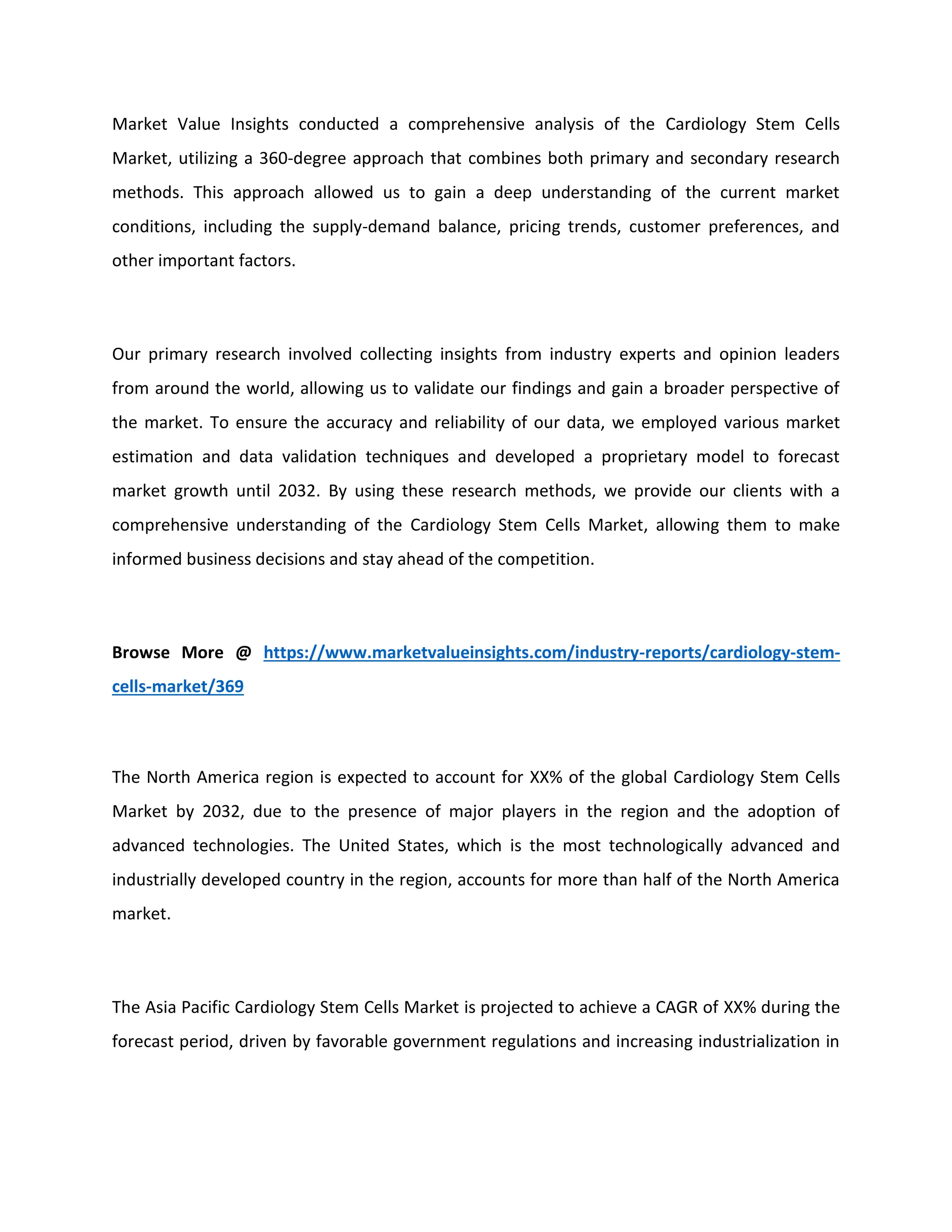Market Value Insights conducted a comprehensive analysis of the Cardiology Stem Cells
Market, utilizing a 360-degree approach that combines both primary and secondary research
methods. This approach allowed us to gain a deep understanding of the current market
conditions, including the supply-demand balance, pricing trends, customer preferences, and
other important factors.
Our primary research involved collecting insights from industry experts and opinion leaders
from around the world, allowing us to validate our findings and gain a broader perspective of
the market. To ensure the accuracy and reliability of our data, we employed various market
estimation and data validation techniques and developed a proprietary model to forecast
market growth until 2032. By using these research methods, we provide our clients with a
comprehensive understanding of the Cardiology Stem Cells Market, allowing them to make
informed business decisions and stay ahead of the competition.
Browse More @ https://www.marketvalueinsights.com/industry-reports/cardiology-stem-
cells-market/369
The North America region is expected to account for XX% of the global Cardiology Stem Cells
Market by 2032, due to the presence of major players in the region and the adoption of
advanced technologies. The United States, which is the most technologically advanced and
industrially developed country in the region, accounts for more than half of the North America
market.
The Asia Pacific Cardiology Stem Cells Market is projected to achieve a CAGR of XX% during the
forecast period, driven by favorable government regulations and increasing industrialization in
 