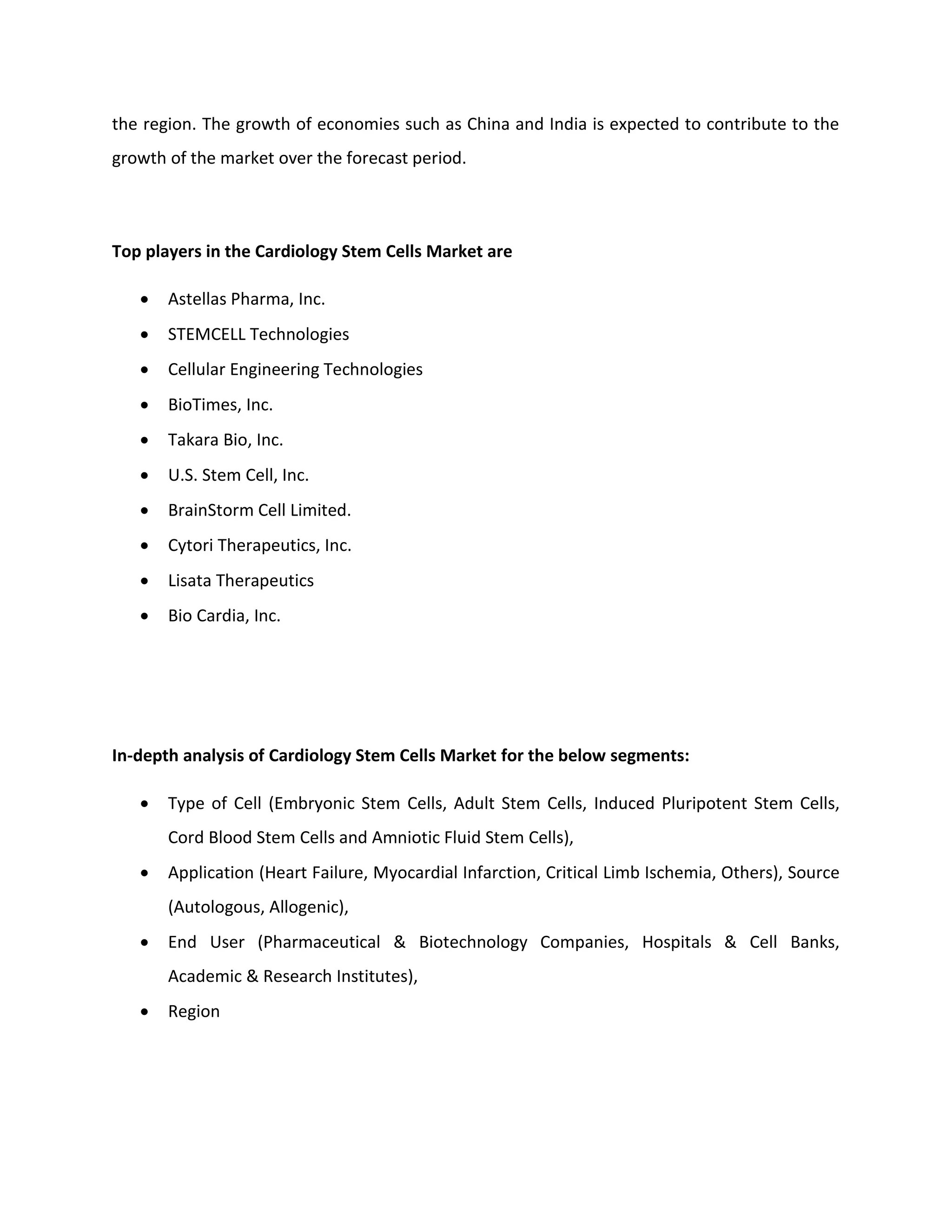 the region. The growth of economies such as China and India is expected to contribute to the
growth of the market over the forecast period.
Top players in the Cardiology Stem Cells Market are
 Astellas Pharma, Inc.
 STEMCELL Technologies
 Cellular Engineering Technologies
 BioTimes, Inc.
 Takara Bio, Inc.
 U.S. Stem Cell, Inc.
 BrainStorm Cell Limited.
 Cytori Therapeutics, Inc.
 Lisata Therapeutics
 Bio Cardia, Inc.
In-depth analysis of Cardiology Stem Cells Market for the below segments:
 Type of Cell (Embryonic Stem Cells, Adult Stem Cells, Induced Pluripotent Stem Cells,
Cord Blood Stem Cells and Amniotic Fluid Stem Cells),
 Application (Heart Failure, Myocardial Infarction, Critical Limb Ischemia, Others), Source
(Autologous, Allogenic),
 End User (Pharmaceutical & Biotechnology Companies, Hospitals & Cell Banks,
Academic & Research Institutes),
 Region
 