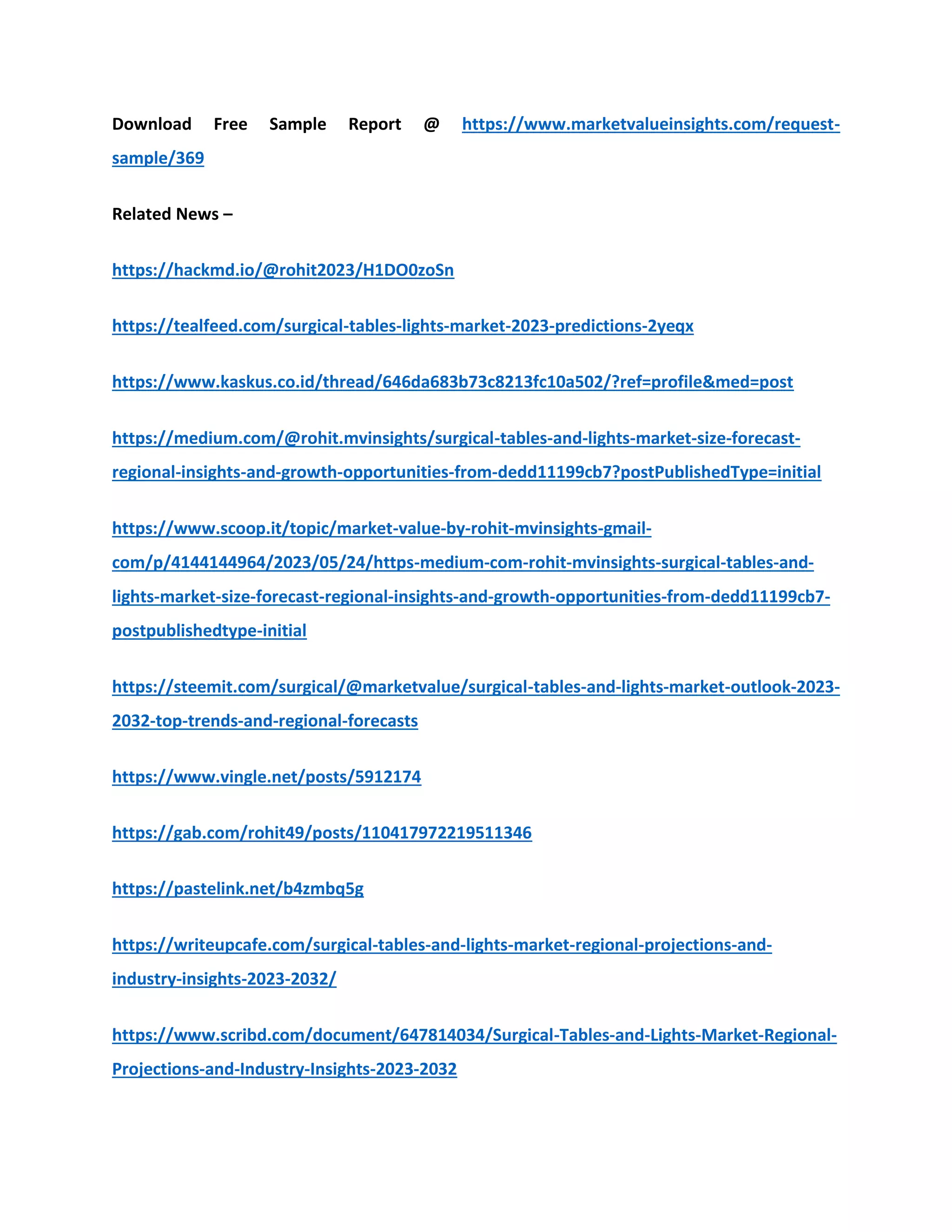 Download Free Sample Report @ https://www.marketvalueinsights.com/request-
sample/369
Related News –
https://hackmd.io/@rohit2023/H1DO0zoSn
https://tealfeed.com/surgical-tables-lights-market-2023-predictions-2yeqx
https://www.kaskus.co.id/thread/646da683b73c8213fc10a502/?ref=profile&med=post
https://medium.com/@rohit.mvinsights/surgical-tables-and-lights-market-size-forecast-
regional-insights-and-growth-opportunities-from-dedd11199cb7?postPublishedType=initial
https://www.scoop.it/topic/market-value-by-rohit-mvinsights-gmail-
com/p/4144144964/2023/05/24/https-medium-com-rohit-mvinsights-surgical-tables-and-
lights-market-size-forecast-regional-insights-and-growth-opportunities-from-dedd11199cb7-
postpublishedtype-initial
https://steemit.com/surgical/@marketvalue/surgical-tables-and-lights-market-outlook-2023-
2032-top-trends-and-regional-forecasts
https://www.vingle.net/posts/5912174
https://gab.com/rohit49/posts/110417972219511346
https://pastelink.net/b4zmbq5g
https://writeupcafe.com/surgical-tables-and-lights-market-regional-projections-and-
industry-insights-2023-2032/
https://www.scribd.com/document/647814034/Surgical-Tables-and-Lights-Market-Regional-
Projections-and-Industry-Insights-2023-2032
 