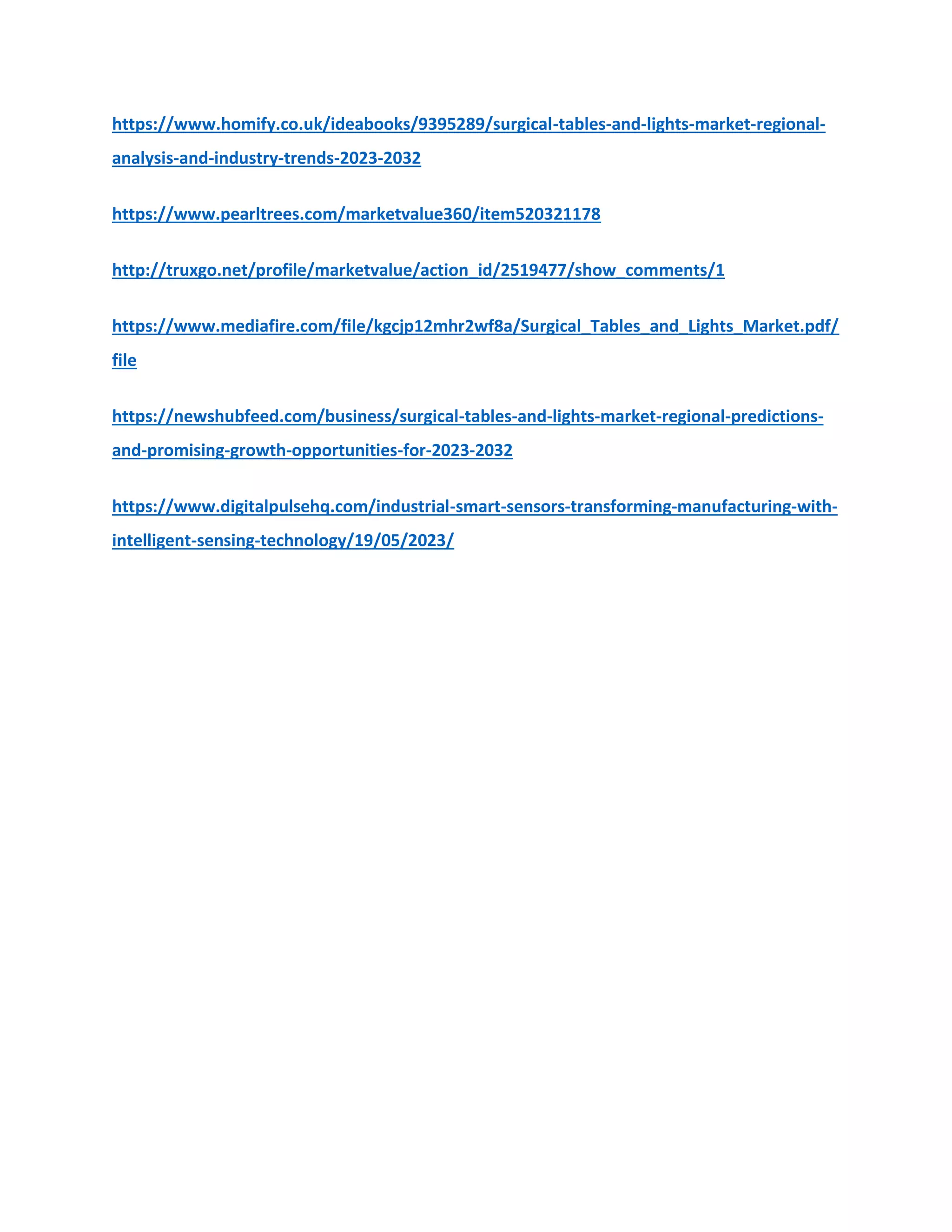 https://www.homify.co.uk/ideabooks/9395289/surgical-tables-and-lights-market-regional-
analysis-and-industry-trends-2023-2032
https://www.pearltrees.com/marketvalue360/item520321178
http://truxgo.net/profile/marketvalue/action_id/2519477/show_comments/1
https://www.mediafire.com/file/kgcjp12mhr2wf8a/Surgical_Tables_and_Lights_Market.pdf/
file
https://newshubfeed.com/business/surgical-tables-and-lights-market-regional-predictions-
and-promising-growth-opportunities-for-2023-2032
https://www.digitalpulsehq.com/industrial-smart-sensors-transforming-manufacturing-with-
intelligent-sensing-technology/19/05/2023/
 