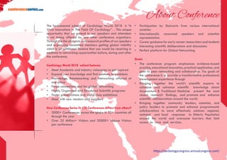 https://cardiologycongress.annualcongress.com/
conferenceseries.com
About Conference
The fundamental subject of Cardiology World 2018 is “A
Vivid Innovations In The Field Of Cardiology”. . This unique
opportunity that we extend to our speakers and attendees
is not being offered by any other conference organizers.
Through this the abstracts and research profiles of our speakers
and organizing committee members getting global visibility
which is an additional feature that you would be receiving in
addition to networking opportunities before, during and after
the conference.
Cardiology World 2018 salient features
•	 Meet Academia and Industry visionaries to get inspired
•	 Expand your knowledge and find solutions to problems
•	 Knowledge, Benchmarking and Networking offered at
one place
•	 Forge connections and for global networking
•	 Highly Organized and Structured Scientific programs
•	 Poster presentations and world class exhibitions
•	 Meet with new vendors and suppliers
How Conference Series llc LTD Conferences differs from others?
•	 3000+ Conferences across the globe in 30+ countries all
through the year
•	 Over 25 Million+ Visitors and 20000+ Unique Visitors
per conference
•	 Participation by Stalwarts from various international
societies
•	 Internationally renowned speakers and scientists
representation
•	 Career guidance for early career researchers and students
•	 Interesting scientific deliberations and discussions
•	 Perfect platform for Global Networking
Goals
•	 The conference program emphasizes evidence-based
practice, educational innovation, practical application, and
peer to peer networking and collaboration. The goals of
the conference is to provide a transformative professional
development experience through
•	 Bringing together the world’s scientific experts to
catalyze and advance scientific knowledge about
Acupuncture & Traditional Medicine present the most
recent research findings, and promote and enhance
scientific collaborations around the world.
•	 Bringing together community leaders, scientists, and
policy leaders to promote and enhance programmatic
collaborations to more effectively address regional,
national and local responses to Elderly Population
around the world and overcome barriers that limit
access to care and services.
 