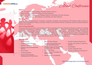 https://cardiologycongress.annualcongress.com/
conferenceseries.com
About Conference
Objectives
•	 After participating in this meeting, attendees should be able to
•	 Discuss emerging issues in Cardiology and Heart Diseases
•	 Discuss and apply recent research findings related to Cardiology and Heart Diseases
•	 Reflect on the place of critical distance in Cardiology and Heart Diseases
Who should attend
Directors, CEO’s of Organizations Association, Association presidents and professionals PhD Scholars Noble laureates in
Health Care and Medicine Professors, Associate Professors and Assistant Professors Graduates and Post Graduates Research
Institutes and member
About hosting organization
Conference Series llc LTD is the world’s leading specialist in organizing Academic, Scientific and Business conferences, meetings,
symposiums and exhibitions in different verticals and horizontals like Medical, Pharma, Engineering, Science, Technology and
Business to promote scientific research. Every year we host more than 3000+ global events inclusive of 1000+ Conferences
1000+ Symposiums 1000+ Workshops in USA, Europe, Middle East and Asia with the generous support and cooperation
from our 30000+ Editorial Board Members, 1000+ Scientific Societies. All the conference proceedings are published in the
special issues of our 700+ Open Access International Journals with the DOI provided by
Major Sessions
•	 Heart Diseases
•	 Congenital Heart Diseases
•	 Pediatric Cardiology
•	 Diabetes and Cardiometabolic
Disease
•	 Heart Failure
•	 Cardiomyopathies
•	 Invasive Cardiovascular
Angiography and Intervention
•	 Valvular Heart Disease
•	 Pulmonary Hypertension and
Venous Thromboembolism
•	 Cardiac Surgery & Percutaneous
Cardiovascular Interventions
•	 Cardio-Oncology
•	 Cardiovascular Toxicology and
Pharmacology
•	 Clinical Cases in Cardiology
•	 Cardiac Nursing & Health Care
•	 Cardiac case reports in Veterinary
Sciences
•	 Cardiologists
•	 Cardiac Diagnostic Tests
•	 Nuclear Cardiology & Cardiac CT
 