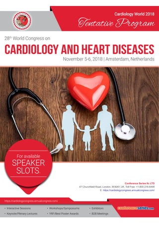 •	 Interactive Sessions
•	 Keynote/Plenary Lectures
•	 Workshops/Symposiums
•	 YRF/Best Poster Awards
•	 Exhibitors
•	 B2B Meetings
https://cardiologycongress.annualcongress.com/
Cardiology World 2018
Tentative Program
28th
World Congress on
November 5-6, 2018 | Amsterdam, Netherlands
Cardiology and Heart Diseases
***For available
SPEAKER
SLOTS***
conferenceseries.com
Conference Series llc LTD
47 Churchfield Road, London, W36AY, UK, Toll Free: +1-800-216-6499
E: https://cardiologycongress.annualcongress.com/
 