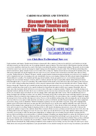 CARDIO MACHINES AND TINNITUS
>>> Click Here To Download Now <<<
Cardio machines and tinnitus. Tinnitus miracle thomas coleman pdf is like a number of other tools in daily life, you ll find how-to be that
will help or maybe your beloved take care of or perhaps eliminate a pains in tinnitus. These brief article is filled fantastic data that will help
you to lower a problems which may be a result of this kind of uncomfortable problem. Attempt partial masking. This specific involves trying
to hide the sound of your current ears ringing by simply hearing noises that happens to be quite similar. This will likely include things like
naturel sound effects, laptop computer noises or even sounds of the cooling fan. Tinnitus miracle thomas coleman pdf. Eventually reduce one
other noises right until your current ringing in the ears seem to be as of no concern for the reason that several other noises that you listen
everyday. Tinnitus Miracle by Thomas Coleman is actually a natural tinnitus treatment program instructing you on the best way to rapidly as
well as completely heal your own ringing in the ears, immediately decrease a ears ringing, rebalance the body and get tinnitus independence!
Tinnitus Miracle is actually a Two hundred and fifty page down-loadable e-book, jam-packed cover to cover with the strategy healthy
ringing in the ears treatment strategies, exclusive effective solutions and also the step-by step healthy tinnitus method Thomas Coleman
found throughout above 14 years of researching. This method includes all the details you ll really must reduce the Tinnitus in the long term
in a few weeks, without needing drug treatments, with no surgical treatments plus without the uncomfortable side effects. Tinnitus miracle
thomas coleman pdf. Tinnitus has got eventually already been taken the main attraction by way of a whole lot more research workers. This
could be excellent since there needs to be a specific treatment for the problem, but option would be sure to appear. Meanwhile, there are
many some other treatments which will slower or even steer clear of the signs or symptoms entirely. Tinnitus isn t essentially relating to an
important medical condition, therefore take it easy in order that you don t increase stress and anxiety inside your worries. Being worried will
just let you concentrate study more details on your ears ringing which could supposedly make it worse. Check out different plus free of
charge treatments that will help you reduce your ear calling. Vital natural oils just like rosemary plus lemon could help simply by increasing
circulation of blood, in situations where ringing in the ears concerns bad blood flow. In some instances, they re capable of support by simply
decreasing levels of stress and thus allowing you to relax. If you re at the sensibilities ending along with ears ringing this can be strategy that
s got been effective in my opinion: think about the noise that you can hear is definitely currently being developed by your house equipment
not far from, being a warm air humidifier. Think the humidifier acquiring even more and further away from, along with comprehend the
method a noise will become silent and even more peaceful. In the long run you ve got the noise might be endurable once again. That will
help cure Ears ringing, keep a minimal stress level along with rest much more! It s often shown in which stress and panic can certainly get
worse and even cause a ear calling. Simply by figuring out how to chill out plus determining your pressure, you are able to decrease the
symptoms in addition to improve the condition. Study Pilates workouts. Pilates exercises can help you deal with your stress levels, that s the
one thing which causes ears ringing even worse. In case you re able to get out and about how to cope with conditions which make you will
concerned, you are going to really feel much more independence to complete what you re looking towards without worrying about the
nervous about exacerbating your current problem. A valuable technique of handling ears ringing should be to reduce the load degrees in your
daily life. Turn on some thing high in volume much like a cooling fan in maximum blast and attempt to get some good relax. Once you get
up your own heartrate and even blood pressure levels is going to be decrease with the sounds muust have subsided. Once you have a difficult
time going to sleep because of ringing in the ears problems, consider while keeping focused your thinking in anything different. Tinnitus
miracle thomas coleman pdf. By simply putting an emphasis on the symptoms you are feeling, you ll are not ready to be able to get to sleep.
Think about even more peaceful components of your present health or even consider wearing out very low song. In conclusion, you had been
 