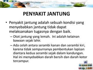 PENYAKIT JANTUNG
• Penyakit jantung adalah sebuah kondisi yang
menyebabkan jantung tidak dapat
melaksanakan tugasnya dengan baik.
– Otot jantung yang lemah. Ini adalah kelainan
bawaan sejak lahir.
– Ada celah antara serambi kanan dan serambi kiri,
karena tidak sempurnanya pembentukan lapisan
diantara kedua serambi sejak dalam kandungan.
Hal ini menyebabkan darah bersih dan darah kotor
tercampur.
 