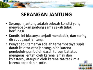 SERANGAN JANTUNG
• Serangan jantung adalah sebuah kondisi yang
menyebabkan jantung sama sekali tidak
berfungsi.
• Kondisi ini biasanya terjadi mendadak, dan sering
disebut gagal jantung.
• Penyebab utamanya adalah terhambatnya suplai
darah ke otot-otot jantung, oleh karena
pembuluh-pembuluh darah tersumbat atau
mengeras, entah oleh karena lemak dan
kolesterol, ataupun oleh karena zat-zat kimia
karena obat dan nikotin.
 