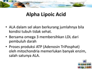 Alpha Lipoic Acid
• ALA dalam sel akan berkurang jumlahnya bila
kondisi tubuh tidak sehat.
• Bersama omega 3 membersihkan LDL dari
pembuluh darah
• Proses produksi ATP (Adenosin TriPosphat)
oleh mitochondria memerlukan banyak enzim,
salah satunya ALA.
 