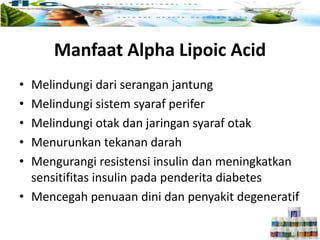 Manfaat ALA :
• Melindungi dari serangan jantung
• Melindungi sistem syaraf perifer
• Melindungi otak dan jaringan syaraf otak
• Menurunkan tekanan darah
• Mengurangi resistensi insulin dan meningkatkan
sensitifitas insulin pada penderita diabetes
• Mencegah penuaan dini dan penyakit degeneratif
Manfaat Alpha Lipoic Acid
 