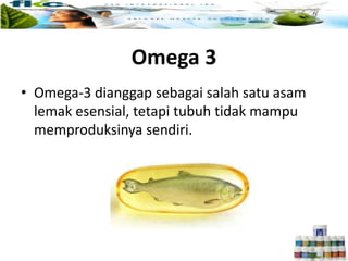 • Omega-3 dianggap sebagai salah satu asam
lemak esensial, tetapi tubuh tidak mampu
memproduksinya sendiri.
Omega 3
 