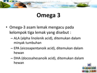 Omega 3
• Omega-3 asam lemak mengacu pada
kelompok tiga lemak yang disebut :
– ALA (alpha linolenik acid), ditemukan dalam
minyak tumbuhan
– EPA (eicosapentanoik acid), ditemukan dalam
hewan
– DHA (docosahesanoik acid), ditemukan dalam
hewan
 