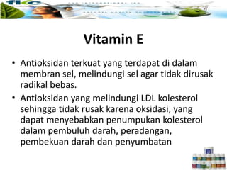• Antioksidan terkuat yang terdapat di dalam
membran sel, melindungi sel agar tidak dirusak
radikal bebas.
• Antioksidan yang melindungi LDL kolesterol
sehingga tidak rusak karena oksidasi, yang
dapat menyebabkan penumpukan kolesterol
dalam pembuluh darah, peradangan,
pembekuan darah dan penyumbatan
Vitamin E
 