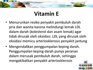 Vitamin E
• Menurunkan resiko penyakit pembuluh darah
pria dan wanita karena melindungi lemak LDL
dalam darah (kolesterol dan asam lemak) agar
tidak dirusak oleh oksidasi. LDL yang dirusak oleh
oksidasi memicu arteriosklerosis penyakit jantung
• Mengendalikan penggumpalan keping darah.
Penggumpalan keping darah punya peranan
dalam merusak pembuluh darah, sehingga
mengakibatkan penyakit arteriosklerosis
 