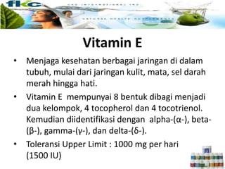 Vitamin E
• Menjaga kesehatan berbagai jaringan di dalam
tubuh, mulai dari jaringan kulit, mata, sel darah
merah hingga hati.
• Vitamin E mempunyai 8 bentuk dibagi menjadi
dua kelompok, 4 tocopherol dan 4 tocotrienol.
Kemudian diidentifikasi dengan alpha-(α-), beta-
(β-), gamma-(γ-), dan delta-(δ-).
• Toleransi Upper Limit : 1000 mg per hari
(1500 IU)
 