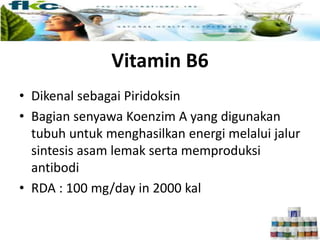 Vitamin B6
• Dikenal sebagai Piridoksin
• Bagian senyawa Koenzim A yang digunakan
tubuh untuk menghasilkan energi melalui jalur
sintesis asam lemak serta memproduksi
antibodi
• RDA : 100 mg/day in 2000 kal
 