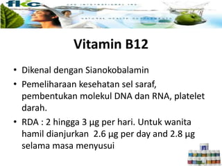 Vitamin B12
• Dikenal dengan Sianokobalamin
• Pemeliharaan kesehatan sel saraf,
pembentukan molekul DNA dan RNA, platelet
darah.
• RDA : 2 hingga 3 µg per hari. Untuk wanita
hamil dianjurkan 2.6 µg per day and 2.8 µg
selama masa menyusui
 