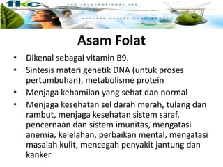 Asam Folat
• Dikenal sebagai vitamin B9.
• Sintesis materi genetik DNA (untuk proses
pertumbuhan), metabolisme protein
• Menjaga kehamilan yang sehat dan normal
• Menjaga kesehatan sel darah merah, tulang dan
rambut, menjaga kesehatan sistem saraf,
pencernaan dan sistem imunitas, mengatasi
anemia, kelelahan, perbaikan mental, mengatasi
masalah kulit, mencegah penyakit jantung dan
kanker
 