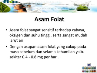 • Asam folat sangat sensitif terhadap cahaya,
oksigen dan suhu tinggi, serta sangat mudah
larut air
• Dengan asupan asam folat yang cukup pada
masa sebelum dan selama kehamilan yaitu
sekitar 0.4 - 0.8 mg per hari.
Asam Folat
 