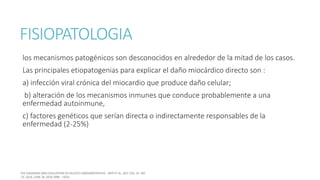 FISIOPATOLOGIA
los mecanismos patogénicos son desconocidos en alrededor de la mitad de los casos.
Las principales etiopatogenias para explicar el daño miocárdico directo son :
a) infección viral crónica del miocardio que produce daño celular;
b) alteración de los mecanismos inmunes que conduce probablemente a una
enfermedad autoinmune,
c) factores genéticos que serían directa o indirectamente responsables de la
enfermedad (2-25%)
 