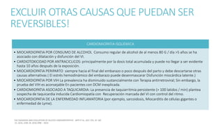 EXCLUIR OTRAS CAUSAS QUE PUEDAN SER
REVERSIBLES!
CARDIOMIOPATIA ISQUEMICA
• MIOCARDIOPATIA POR CONSUMO DE ALCOHOL Consumo regular de alcohol de al menos 80 G / día >5 años se ha
asociado con dilatación y disfunción del VI.
• CARDIOTOXICIDAD POR ANTRACICLICOS: principalmente por la dosis total acumulada y puede no llegar a ser evidente
hasta 10 años después de la exposición.
• MIOCARDIOPATIA PERIPARTO siempre hacia el final del embarazo o poco después del parto y debe descartarse otras
causas alternativas ( El estrés hemodinámico del embarazo puede desenmascarar Disfunción miocárdica latente.)
• MIOCARDIOPATIA POR VIH La prevalencia ha disminuido sustancialmente con Terapia antirretroviral; Sin embargo, la
prueba del VIH es aconsejable En pacientes con DCM inexplicada.
• CARDIOMIOPATIA ASOCIADO A TAQUICARDIA: La presencia de taquiarritmia persistente (> 100 latidos / min) plantea
sospecha de taquicardia inducida Cardiomiopatía con Recuperación marcada del VI con control del ritmo.
• MIOCARDIOPATIA DE LA ENFERMEDAD INFLAMATORIA (por ejemplo, sarcoidosis, Miocarditis de células gigantes o
enfermedad de Lyme).
 